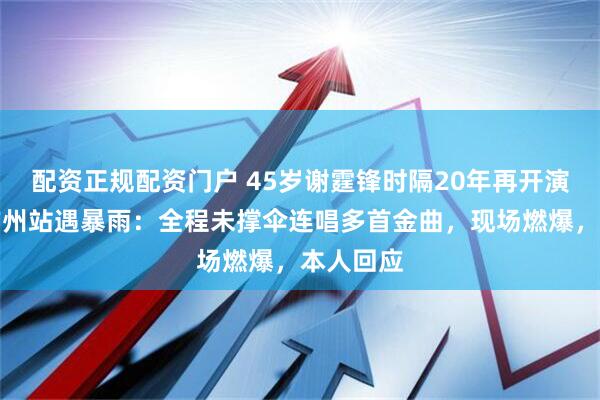 配资正规配资门户 45岁谢霆锋时隔20年再开演唱会，广州站遇暴雨：全程未撑伞连唱多首金曲，现场燃爆，本人回应