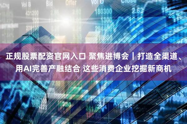 正规股票配资官网入口 聚焦进博会｜打造全渠道、用AI完善产融结合 这些消费企业挖掘新商机