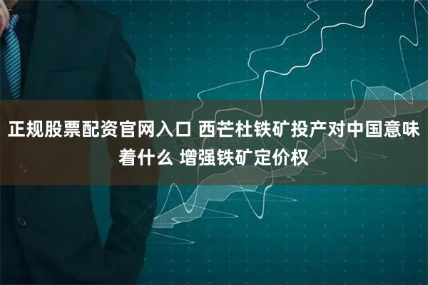 正规股票配资官网入口 西芒杜铁矿投产对中国意味着什么 增强铁矿定价权