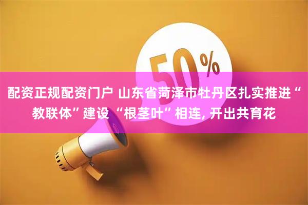 配资正规配资门户 山东省菏泽市牡丹区扎实推进“教联体”建设 “根茎叶”相连, 开出共育花