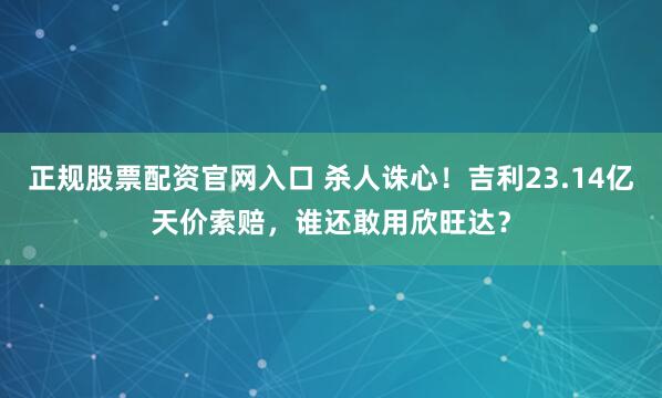 正规股票配资官网入口 杀人诛心！吉利23.14亿天价索赔，谁还敢用欣旺达？