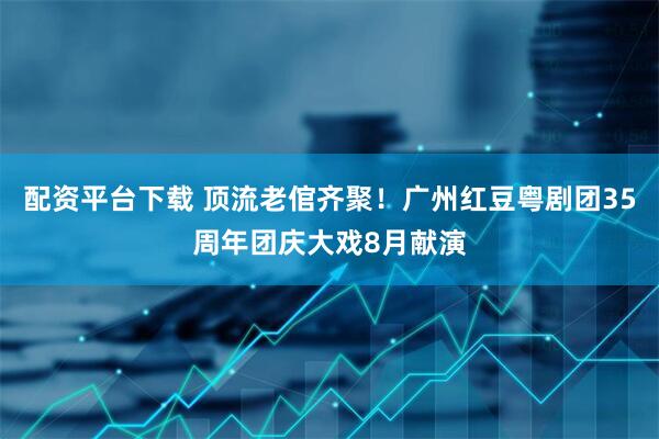配资平台下载 顶流老倌齐聚！广州红豆粤剧团35周年团庆大戏8月献演