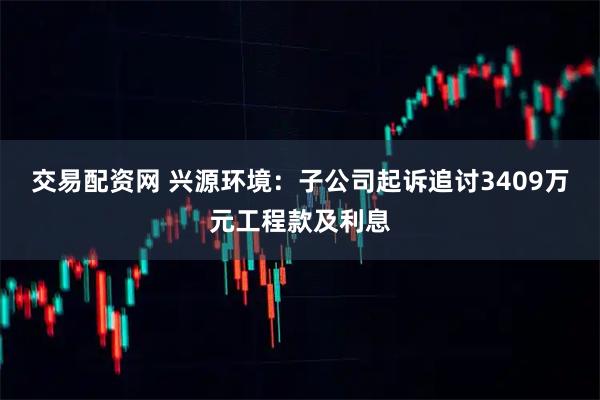 交易配资网 兴源环境：子公司起诉追讨3409万元工程款及利息