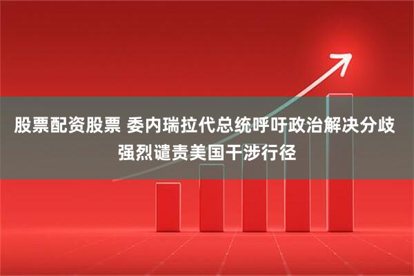 股票配资股票 委内瑞拉代总统呼吁政治解决分歧 强烈谴责美国干涉行径