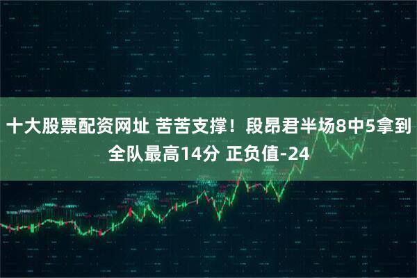 十大股票配资网址 苦苦支撑！段昂君半场8中5拿到全队最高14分 正负值-24
