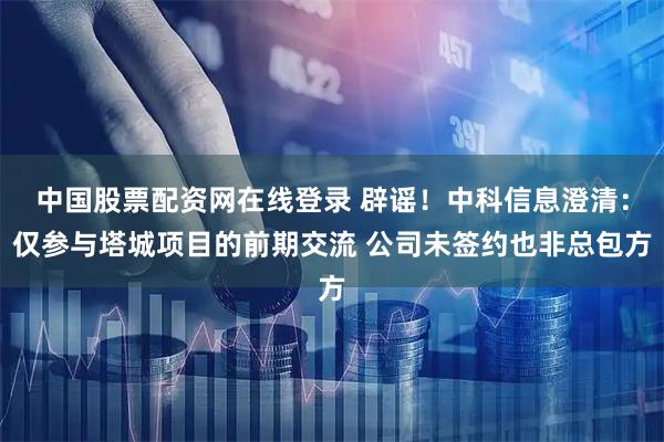 中国股票配资网在线登录 辟谣！中科信息澄清：仅参与塔城项目的前期交流 公司未签约也非总包方