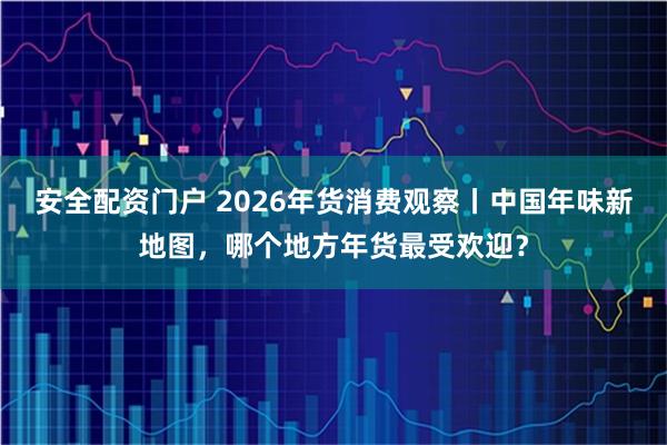 安全配资门户 2026年货消费观察丨中国年味新地图，哪个地方年货最受欢迎？