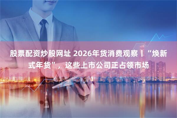 股票配资炒股网址 2026年货消费观察丨“焕新式年货”，这些上市公司正占领市场