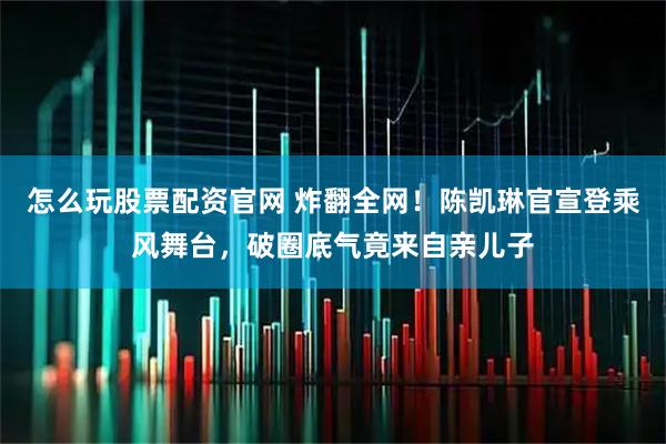 怎么玩股票配资官网 炸翻全网!陈凯琳官宣登乘风舞台,破圈底气竟来自亲儿子