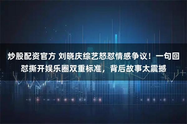 炒股配资官方 刘晓庆综艺怒怼情感争议！一句回怼撕开娱乐圈双重标准，背后故事太震撼