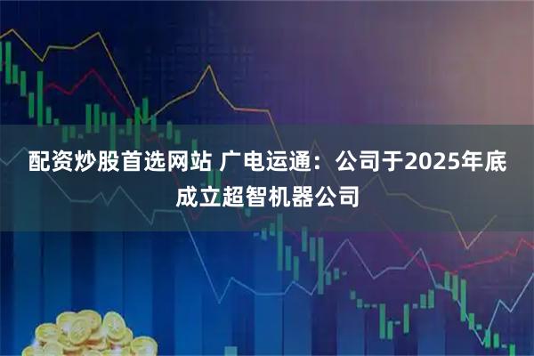 配资炒股首选网站 广电运通：公司于2025年底成立超智机器公司