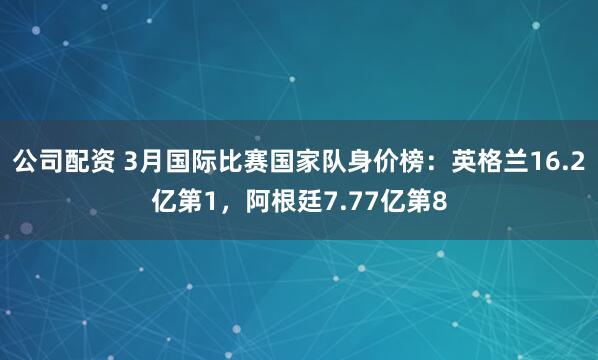 公司配资 3月国际比赛国家队身价榜：英格兰16.2亿第1，阿根廷7.77亿第8