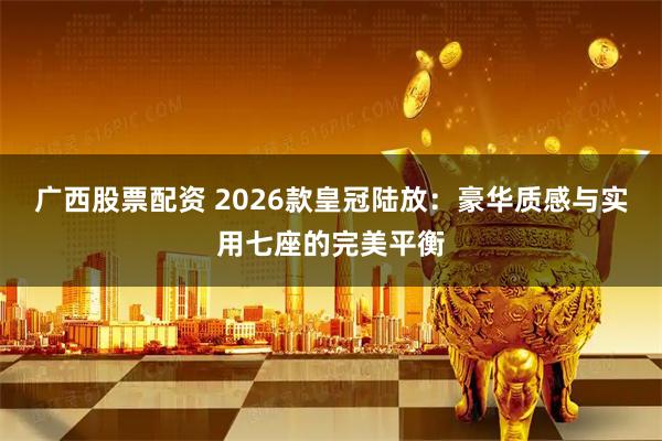 广西股票配资 2026款皇冠陆放：豪华质感与实用七座的完美平衡