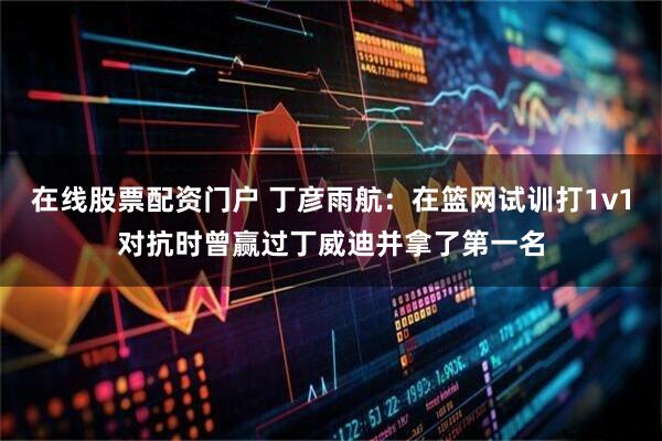 在线股票配资门户 丁彦雨航：在篮网试训打1v1对抗时曾赢过丁威迪并拿了第一名