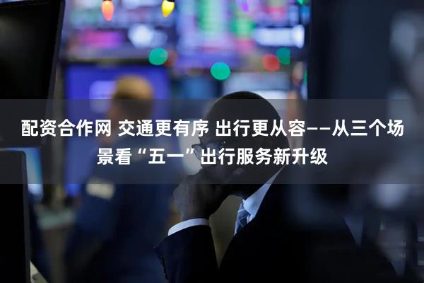 配资合作网 交通更有序 出行更从容——从三个场景看“五一”出行服务新升级