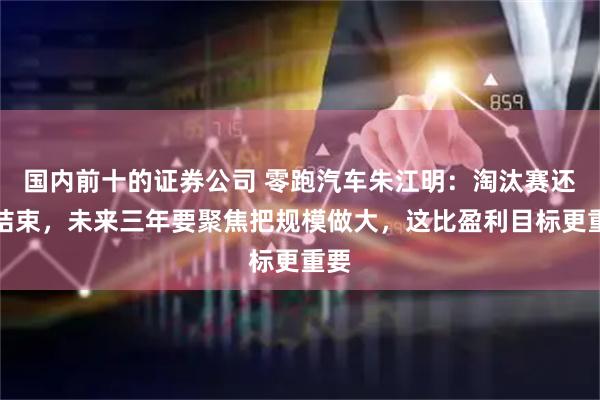 国内前十的证券公司 零跑汽车朱江明：淘汰赛还没结束，未来三年要聚焦把规模做大，这比盈利目标更重要