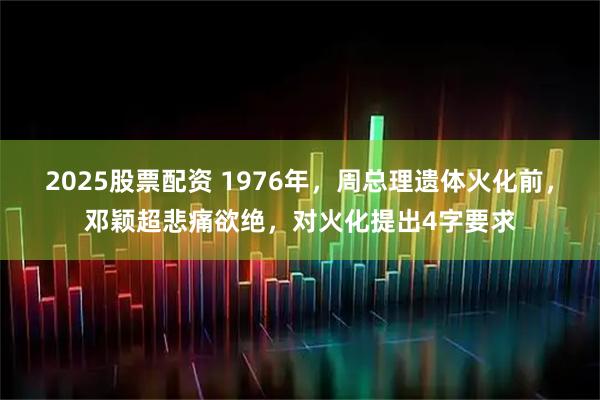 2025股票配资 1976年，周总理遗体火化前，邓颖超悲痛欲绝，对火化提出4字要求